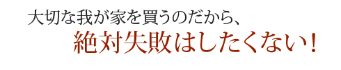 大切な我が家を買うのだから、絶対失敗はしたくない！